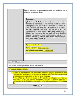 41
lugares donde se encuentran y compartan sus resultados con el
grupo en la siguiente clase.
Anticipo dificultades:
Indisciplina, poca disposición al trabajo colaborativo.
Adecuaciones curriculares:
 Durante el desarrollo de las actividades brindaré apoyo y atención un tanto
personalizada a Josué (niño con déficit de atención sin hiperactividad), claro está
sin desatender o descuidar a los demás niños del grupo.
 A los niños que terminen antes de los demás le entregaré una hoja de
actividades en la que estarán plasmados animales y plantas silvestres y
domesticas, con la finalidad de que encierren los animales silvestres. (Ver anexo
8).
Sesión 2 de 2
Evaluación:
¿Qué se evalúa? Se evaluarán los argumentos y las
opiniones o respuestas de los alumnos en relación a las
interrogantes que les plantearé. También se valorará la
participación y las actitudes a lo largo de la actividad.
¿Cómo evaluaré? Haciendo uso de la técnica de
interrogatorio y observación. ¿Con qué instrumento?
Utilizaré un instrumento de tipo oral, así como también
elaboraré un diario de clase para reflexionar acerca de mi
práctica docente y autoevaluarme acerca de lo sucedido
en la clase (véase anexo 7).
Tipos de Evaluación:
Por el momento: Autoevaluación.
Por quienes intervienen: Coevaluación.
 