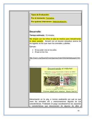 43
Desarrollo:
Tiempo estimado: 15 minutos.
Me dirigiré con los niños al aula de medios para retroalimentar
la clase pasada. Iniciaré con un recurso educativo acerca de
los lugares en los que viven los animales y plantas.
Ejemplo:
 El oso polar vive en los polos.
 El pez en los ríos.
http://cserc.org/Spanishmain/games/matchthehabitat/page5.htm
l:
Interactuarán en la pág. e iremos analizando por qué es que
viven los animales ahí y mencionaremos algunas de sus
características. Finalizado el juego socializaremos los aspectos
y características que desconocían de algunos de ellos y
Tipos de Evaluación:
Por el momento: Formativa.
Por quienes intervienen: Heteroevaluación.
 