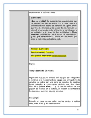 44
regresaremos al salón de clases.
Cierre:
Tiempo estimado: 25 minutos.
Organizaré al grupo por afinidad en 5 equipos de 4 integrantes,
y nombraré a un representante de equipo para entregarle media
cartulina, un sobre con una serie de recortes de palabras,
frases, animales, y lugares (selva, desierto, mar, ríos, climas
fríos, etc.). (véase anexo 3 y 5). con la finalidad de que
peguen los recortes en la cartulina, en relación con el hábitat o
los lugares en que viven algunos animales.
Por ejemplo:
Pegarán un mono en una selva, muchas plantas, la palabra
selva, calor, lluvia, y así sucesivamente.
Evaluación:
¿Qué se evalúa? Se evaluarán los conocimientos que
los alumnos han ido rescatando con la clase pasada y
con esta actividad acerca de identificar los lugares en los
que viven los animales, y las causas de ello. También se
valorará el comportamiento, el interés, la participación y
las actitudes a lo largo de las actividades. ¿Cómo
evaluaré? Haciendo uso de la técnica de interrogatorio.
¿Con qué instrumento? Utilizaré los resultados que
arroje al final del juego la página web.
¿Cómo evaluaré? Haciendo uso de la técnica de
interrogatorio. ¿Con qué instrumento? Utilizaré los
resultados que arroje al final del juego la página web.
Tipos de Evaluación:
Por el momento: Formativa.
Por quienes intervienen: Heteroevaluación.
¿Cómo evaluaré? Haciendo uso de la técnica de
interrogatorio. ¿Con qué instrumento? Utilizaré los
resultados que arroje al final del juego la página web.
 