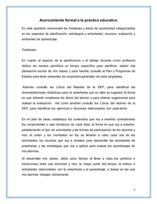 5
Acercamiento formal a la práctica educativa
En este apartado mencionaré las fortalezas y áreas de oportunidad categorizadas
en los aspectos de planificación, estrategias y actividades, recursos, evaluación y
ambientes de aprendizaje.
Fortalezas:
En cuanto al aspecto de la planificación y el trabajo docente como profesora
dedico de manera periódica un tiempo específico para planificar, realizo una
planeación escrita de mis clases y para hacerlo consulto el Plan y Programas de
Estudio para tener presentes los propósitos generales de cada asignatura.
Además consulto los Libros del Maestro de la SEP, para identificar las
recomendaciones didácticas para la enseñanza que en ellos se sugieren, la forma
en que deberán emplearse los libros del alumno y para obtener sugerencias para
realizar la evaluación. Así como también consulto los Libros del Alumno de la
SEP, para identificar los ejercicios o lecciones relacionados con cada tema.
En mi plan de clase, establezco los contenidos que voy a enseñar considerando
los componentes o ejes temáticos de cada área; la forma en que voy a enseñar,
estableciendo el tipo de actividades y las formas de participación de los alumnos y
mía; el orden y los momentos en los se llevarán a cabo cada una de las
actividades; los recursos que voy a emplear para desarrollar las actividades de
enseñanza; y las estrategias que voy a aplicar para evaluar los aprendizajes de
mis alumnos.
Al desarrollar mis clases, utilizo poco tiempo al llevar a cabo los cambios o
transiciones entre una actividad y otra; la mayor parte del tiempo, la enfoco a
actividades relacionadas con la enseñanza y el aprendizaje; a tareas en las que
mis alumnos trabajan activamente.
 