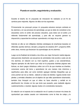 57
Puesta en acción, seguimiento y evaluación.
Durante el diseño de mi propuesta de innovación he realizado un sin fin de
cambios para mejorarla. Algunos de ellos son los siguientes:
Primeramente me preocupé porque mi propuesta estuviera siempre centrada en
los alumnos y en sus procesos de aprendizaje, ya que se debe de considerar a los
educandos como el centro del proceso educativo, pues éstos son el centro y el
referente fundamental del aprendizaje, y para ello se requiere generar su
disposición y capacidad de continuar aprendiendo a lo largo de su vida.
Además en ella se ven reflejadas distintas estrategias de enseñanza basadas en
diferentes aportes teóricos, del plan y programa de estudios 2011, programa 2009,
entre otros, mismos que favorecen los aprendizajes de mis alumnos.
Luego con la finalidad de brindarle a los niños una mejor formación realicé algunas
adecuaciones diseñando una secuencia de actividades más acorde a cada uno de
mis alumnos, en relación con su nivel cognitivo, gustos y sus características.
Algunos ejemplos de ello fueron que incluí en la propuesta distintas páginas web
lúdicas, es decir juegos didácticos online con el fin de que mientras se divertían,
conocieran acerca del tema y aprendieran de una manera más dinámica y
significativa para ellos; así como también agregué distintas fotografías que yo
creía podrían ser de su interés ; elaboré un vídeo de distintos lugares donde viven
plantas y animales silvestres con el objetivo de que ellos aprendieran observando,
también hice hincapié en que el vídeo no fuera aburrido y señalé en mi
planificación los minutos en los que tenía que pausarlo, para realizarle algunos
cuestionamientos o resolver algunas dudas si lo consideraba necesario.
En relación con el aspecto de la evaluación me di cuenta al conocer mis áreas de
oportunidad que estaba casada con instrumentos como la lista de cotejo y la
 