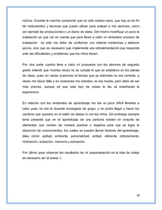 58
rúbrica. Durante la marcha comprendí que no sólo existen esos, que hay un sin fin
de instrumentos y técnicas que puedo utilizar para evaluar a mis alumnos, como
por ejemplo las producciones o un diario de clase. Del mismo modifique un poco la
evaluación ya que caí en cuenta que para llevar a cabo un verdadero proceso de
evaluación no sólo me debo de conformar con obtener evidencias y elaborar
juicios, sino que es necesario que implemente una retroalimentación que responda
ante las dificultades y problemas que los niños tienen.
Por otra parte cuando lleve a cabo mi propuesta con los alumnos de segundo
grado entendí que muchas veces no se cumple lo que se establece en los planes
de clase, pues en varias ocasiones el tiempo que yo estimaba no era correcto, a
veces me hacía falta y en ocasiones me sobraba, no era mucho, pero debo de ser
más precisa, aunque sé que este tipo de cosas te las va enseñando la
experiencia.
En relación con los ambientes de aprendizaje me fue un poco difícil llevarlos a
cabo pues no era la docente encargada de grupo, y no podía llegar y hacer los
cambios que quisiera en el salón de clases ni con los niños. Sin embargo siempre
tenía presente que en el aprendizaje de una persona existen en conjunto de
elementos que inciden de manera positiva o negativa para que se logre la
absorción de conocimientos, los cuales se pueden llamar factores del aprendizaje,
tales como: aptitud, ambiente, personalidad, actitud, referente, reforzamiento,
motivación, actuación, memoria y activación.
Por último para observar los resultados de mi autoevaluación en la lista de cotejo
es necesario ver el anexo 1.
 