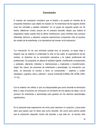 59
Conclusión
A manera de conclusión considero que el diseño y la puesta en marcha de la
propuesta didáctica cuyo objeto de estudio es "la enseñanza de los lugares donde
viven los animales y plantas silvestres" en un grupo de segundo grado me ha
hecho reflexionar mucho acerca de mi práctica docente, desde que realicé el
diagnóstico hasta cuando hice la última modificación, pues mientras más conozco
referentes teóricos y adquiero mayores experiencias comprendo más el proceso
tan amplio de la enseñanza y la importancia de innovar en la educación.
"La innovación no es una actividad puntual sino un proceso, un largo viaje o
trayecto que se detiene a contemplar la vida en las aulas, la organización de los
centros, la dinámica de la comunidad educativa y la cultura profesional del
profesorado. Su propósito es alterar la realidad vigente, modificando concepciones
y actitudes, alterando métodos e intervenciones y mejorando o transformando,
según los casos, los procesos de enseñanza y aprendizaje. La innovación, por
tanto, va asociada al cambio y tiene un componente – explícito u oculto-
ideológico, cognitivo, ético y afectivo". Jaume Carbonell (CAÑAL DE LEÓN, 2002:
11-12).
Con lo anterior me refiero a que es indispensable que como docente en formación
lleve a cabo el proceso de innovación en el diseño de mis planes de clase, y en el
proceso de enseñanza y aprendizaje para generar en mis alumnos aprendizajes
significativos.
En lo personal esta experiencia me sirvió para reanimar mi vocación, y para tener
claro que espero que mi futuro sea como docente. Así como para darme cuenta
que la educación depende mucho del docente, y que éste es el recurso más
 