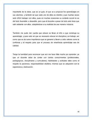 60
importante de la clase, que es un guía, el que va a propiciar los aprendizajes en
sus alumnos, y también sé que cada uno de ellos es distinto y que muchas veces
será difícil trabajar con ellos, pues en muchas ocasiones su contexto social no es
del todo favorable o deseable, pero que el docente a pesar de todo esto tiene que
salir adelante con ellos, adaptándose a su realidad de una manera inclusiva.
También me pude dar cuenta que educar es llevar al niño a que construya su
aprendizaje, y para esto sé que es necesario educar en disciplina y en trabajo, así
como que es de suma importancia que se generen o lleven a cabo valores como la
confianza y el respeto para que el proceso de enseñanza aprendizaje sea de
calidad.
Tengo la humildad para reconocer que aún me hace falta mucho por aprender, ya
que un docente debe de contar con ciertos conocimientos (profesionales,
pedagógicos, disciplinares y curriculares), habilidades y actitudes tales como el
respeto la paciencia, responsabilidad etcétera, mismos que se adquieren con la
experiencia y dedicación.
 