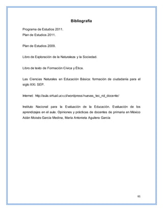 61
Bibliografía
Programa de Estudios 2011.
Plan de Estudios 2011.
Plan de Estudios 2009.
Libro de Exploración de la Naturaleza y la Sociedad.
Libro de texto de Formación Cívica y Ética.
Las Ciencias Naturales en Educación Básica: formación de ciudadanía para el
siglo XXI. SEP.
Internet: http://aula.virtual.ucv.cl/wordpress/nuevas_tec_rol_docente/
Instituto Nacional para la Evaluación de la Educación. Evaluación de los
aprendizajes en el aula. Opiniones y prácticas de docentes de primaria en México
Adán Moisés García Medina, María Antonieta Aguilera García
 