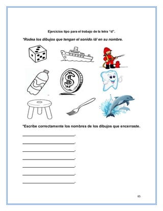 65
Ejercicios tipo para el trabajo de la letra “d”.
*Rodea los dibujos que tengan el sonido /d/ en su nombre.
*Escribe correctamente los nombres de los dibujos que encerraste.
__________________________.
__________________________.
__________________________.
__________________________.
__________________________.
__________________________.
__________________________.
 