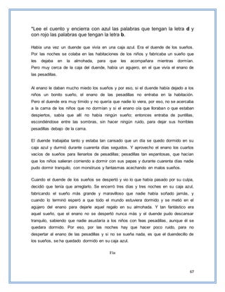 67
*Lee el cuento y encierra con azul las palabras que tengan la letra d y
con rojo las palabras que tengan la letra b.
Había una vez un duende que vivía en una caja azul. Era el duende de los sueños.
Por las noches se colaba en las habitaciones de los niños y fabricaba un sueño que
les dejaba en la almohada, para que les acompañara mientras dormían.
Pero muy cerca de la caja del duende, había un agujero, en el que vivía el enano de
las pesadillas.
Al enano le daban mucho miedo los sueños y por eso, si el duende había dejado a los
niños un bonito sueño, el enano de las pesadillas no entraba en la habitación.
Pero el duende era muy tímido y no quería que nadie lo viera, por eso, no se acercaba
a la cama de los niños que no dormían y si el enano oía que lloraban o que estaban
despiertos, sabía que allí no había ningún sueño; entonces entraba de puntillas,
escondiéndose entre las sombras, sin hacer ningún ruido, para dejar sus horribles
pesadillas debajo de la cama.
El duende trabajaba tanto y estaba tan cansado que un día se quedo dormido en su
caja azul y durmió durante cuarenta días seguidos. Y aprovecho el enano los cuartos
vacíos de sueños para llenarlos de pesadillas; pesadillas tan espantosas, que hacían
que los niños salieran corriendo a dormir con sus papas y durante cuarenta días nadie
pudo dormir tranquilo, con monstruos y fantasmas acechando en malos sueños.
Cuando el duende de los sueños se despertó y vio lo que había pasado por su culpa,
decidió que tenía que arreglarlo. Se encerró tres días y tres noches en su caja azul,
fabricando el sueño más grande y maravilloso que nadie había soñado jamás, y
cuando lo terminó esperó a que todo el mundo estuviera dormido y se metió en el
agujero del enano para dejarle aquel regalo en su almohada. Y tan fantástico era
aquel sueño, que el enano no se despertó nunca más y el duende pudo descansar
tranquilo, sabiendo que nadie asustaría a los niños con feas pesadillas, aunque él se
quedara dormido. Por eso, por las noches hay que hacer poco ruido, para no
despertar al enano de las pesadillas y si no se sueña nada, es que el duendecillo de
los sueños, se ha quedado dormido en su caja azul.
Fin
 