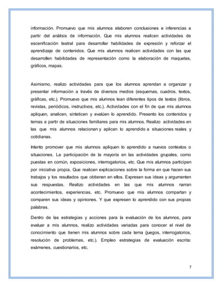 7
información. Promuevo que mis alumnos elaboren conclusiones e inferencias a
partir del análisis de información. Que mis alumnos realicen actividades de
escenificación teatral para desarrollar habilidades de expresión y reforzar el
aprendizaje de contenidos. Que mis alumnos realicen actividades con las que
desarrollen habilidades de representación como la elaboración de maquetas,
gráficos, mapas.
Asimismo, realizo actividades para que los alumnos aprendan a organizar y
presentar información a través de diversos medios (esquemas, cuadros, textos,
gráficas, etc.). Promuevo que mis alumnos lean diferentes tipos de textos (libros,
revistas, periódicos, instructivos, etc.). Actividades con el fin de que mis alumnos
apliquen, analicen, sinteticen y evalúen lo aprendido. Presento los contenidos y
temas a partir de situaciones familiares para mis alumnos. Realizo actividades en
las que mis alumnos relacionan y aplican lo aprendido a situaciones reales y
cotidianas.
Intento promover que mis alumnos apliquen lo aprendido a nuevos contextos o
situaciones. La participación de la mayoría en las actividades grupales, como
puestas en común, exposiciones, interrogatorios, etc. Que mis alumnos participen
por iniciativa propia. Que realicen explicaciones sobre la forma en que hacen sus
trabajos y los resultados que obtienen en ellos. Expresen sus ideas y argumenten
sus respuestas. Realizo actividades en las que mis alumnos narran
acontecimientos, experiencias, etc. Promuevo que mis alumnos compartan y
comparen sus ideas y opiniones. Y que expresen lo aprendido con sus propias
palabras.
Dentro de las estrategias y acciones para la evaluación de los alumnos, para
evaluar a mis alumnos, realizo actividades variadas para conocer el nivel de
conocimiento que tienen mis alumnos sobre cada tema (juegos, interrogatorios,
resolución de problemas, etc.). Empleo estrategias de evaluación escrita:
exámenes, cuestionarios, etc.
 