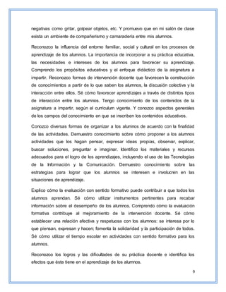 9
negativas como gritar, golpear objetos, etc. Y promuevo que en mi salón de clase
exista un ambiente de compañerismo y camaradería entre mis alumnos.
Reconozco la influencia del entorno familiar, social y cultural en los procesos de
aprendizaje de los alumnos. La importancia de incorporar a su práctica educativa,
las necesidades e intereses de los alumnos para favorecer su aprendizaje.
Comprendo los propósitos educativos y el enfoque didáctico de la asignatura a
impartir. Reconozco formas de intervención docente que favorecen la construcción
de conocimientos a partir de lo que saben los alumnos, la discusión colectiva y la
interacción entre ellos. Sé cómo favorecer aprendizajes a través de distintos tipos
de interacción entre los alumnos. Tengo conocimiento de los contenidos de la
asignatura a impartir, según el currículum vigente. Y conozco aspectos generales
de los campos del conocimiento en que se inscriben los contenidos educativos.
Conozco diversas formas de organizar a los alumnos de acuerdo con la finalidad
de las actividades. Demuestro conocimiento sobre cómo proponer a los alumnos
actividades que los hagan pensar, expresar ideas propias, observar, explicar,
buscar soluciones, preguntar e imaginar. Identifico los materiales y recursos
adecuados para el logro de los aprendizajes, incluyendo el uso de las Tecnologías
de la Información y la Comunicación. Demuestro conocimiento sobre las
estrategias para lograr que los alumnos se interesen e involucren en las
situaciones de aprendizaje.
Explico cómo la evaluación con sentido formativo puede contribuir a que todos los
alumnos aprendan. Sé cómo utilizar instrumentos pertinentes para recabar
información sobre el desempeño de los alumnos. Comprendo cómo la evaluación
formativa contribuye al mejoramiento de la intervención docente. Sé cómo
establecer una relación afectiva y respetuosa con los alumnos: se interesa por lo
que piensan, expresan y hacen; fomenta la solidaridad y la participación de todos.
Sé cómo utilizar el tiempo escolar en actividades con sentido formativo para los
alumnos.
Reconozco los logros y las dificultades de su práctica docente e identifica los
efectos que ésta tiene en el aprendizaje de los alumnos.
 