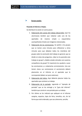Propuesta
             “LOS TRANSPORTES A TRAVÉS DEL TIEMPO”
Didáctica:




                          Tercera sesión:


                   Pasando el informe a limpio.
                   Se distribuirá la sesión en varios pasos:
                      1. Elaboración del cuerpo del trabajo (desarrollo): aquí los
                          alumnos/as tendrán que redactar cada uno de los
                          apartados     de     manera     simple   y   esquemática
                          acompañando el texto con imágenes relacionadas.
                      2. Elaboración de las conclusiones: Se pedirá a los grupos
                          que se tomen unos minutos para reflexionar y otros
                          minutos para que debatan todos los miembros del
                          grupos sobre la conclusión del trabajo en general, que se
                          divide en estas dos preguntas: ¿Qué os ha parecido este
                          trabajo en grupo?, ¿Habéis estado cómodos con vuestros
                          compañeros de grupo? El maestro/a les ayudará a sacar
                          las conclusiones y a redactarlas correctamente. Una vez
                          tienen claras sus conclusiones el secretario/a deberá
                          plasmarlas en el informe en el apartado que le
                          corresponde (deben ser poco extensas).
                      3. Elaboración del índice: Aquí deberán plasmar todos los
                          apartados que contiene su trabajo.
                      4. Elaboración de la portada: siguiendo el “ejemplo de
                          portada” que se les entregó y la “guía del informe”
                          tendrán que construir una portada para su trabajo.
                      5. Por último se les indicará que apliquen en el informe
                          sangrías, espacios, tipos de letra, tamaños, etc, de tal
                          forma que esté ordenado, que sea coherente, sencillo.




                                        10
 