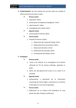 Propuesta
             “LOS TRANSPORTES A TRAVÉS DEL TIEMPO”
Didáctica:

                Temporalización: Son tres sesiones de una hora cada una, excepto la
                 última que durará una hora y cuarto.
                                Primera sesión:
                           1. Explicación: 10min.
                           2. Comenzamos el trabajo de investigación: 15min
                           3. ¿Qué tenemos?: 10min
                           4. Investigando más a fondo: 25min
                                Segunda sesión:
                           1. Construyendo el informe: 60min
                                Tercera sesión:
                           1. Pasando el informe a limpio.
                                    a. Elaboración del cuerpo del trabajo: 25min
                                    b. Elaboración de las conclusiones: 20min
                                    c. Elaboración del índice: 10 min
                                    d. Elaboración de la portada: 10min
                                    e. Formalización del trabajo: 10 min

                Finalidades:
                                Primera sesión:
                           1. Iniciar a los niños/as en la investigación de la historia
                                utilizando las TIC de manera ordenada, siguiendo un
                                guión.
                           2. Darles una idea general de lo que se va a hacer en la
                                actividad.
                                Segunda sesión:
                           1. Interpretación      y   plasmación   de      la   información
                                encontrada de manera lógica y coherente en un informe
                                en borrador con una serie de apartados.
                                Tercera sesión:
                           1. Elaboración de un informe final basándose en unas
                                pautas de orden, limpieza y coherencia.




                                             11
 