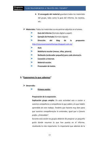 Propuesta
             “LOS TRANSPORTES A TRAVÉS DEL TIEMPO”
Didáctica:

                           4. El encargado del material guardará todos los materiales
                               del grupo, tales como la guía del informe, las tarjetas,
                               etc.


                Materiales: Todos los materiales se encuentran adjuntos en el anexo.
                               Guía del informe (formato digital y papel):
                               Ejemplo de Portada (formato digital):
                               Dirección       del     blog     de      la    propuesta:
                        http://nosmovemoseneltiempo.blogspot.com.es/
                               Aula
                               Mobiliario escolar (mesas, sillas, pizarra).
                               Netbooks (ordenador pequeño) para cada alumno/a.
                               Conexión a Internet.
                               Material escolar.
                               Procesador de textos.




      3. “Exponemos lo que sabemos”


                Desarrollo:
                               Primera sesión:


                        Preparación de la exposición.
                        Explicación grupo amplio: En esta actividad vais a contar a
                        vuestros compañeros y compañeras lo que sabéis y lo que habéis
                        aprendido de este trabajo. Tendréis que hacerlo muy bien para
                        que vuestros compañeros/as lo entiendan, igual que si fueseis
                        profes. ¿Entendido?
                        Durante esta sesión los grupos deberán de preparar un pequeño
                        guión donde resuman lo que han puesto en el informe,
                        resaltando lo más importante. Es importante que además de la



                                              13
 