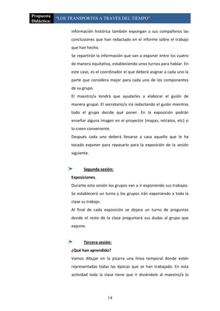 Propuesta
             “LOS TRANSPORTES A TRAVÉS DEL TIEMPO”
Didáctica:

                   información histórica también expongan a sus compañeros las
                   conclusiones que han redactado en el informe sobre el trabajo
                   que han hecho.
                   Se repartirán la información que van a exponer entre los cuatro
                   de manera equitativa, estableciendo unos turnos para hablar. En
                   este caso, es el coordinador el que deberá asignar a cada uno la
                   parte que considera mejor para cada uno de los componentes
                   de su grupo.
                   El maestro/a tendrá que ayudarles a elaborar el guión de
                   manera grupal. El secretario/a irá redactando el guión mientras
                   todo el grupo decide qué poner. En la exposición podrán
                   enseñar alguna imagen en el proyector (mapas, retratos, etc) si
                   lo creen conveniente.
                   Después cada uno deberá llevarse a casa aquello que le ha
                   tocado exponer para repasarlo para la exposición de la sesión
                   siguiente.


                          Segunda sesión:
                   Exposiciones.
                   Durante esta sesión los grupos van a ir exponiendo sus trabajos.
                   Se establecerá un turno y los grupos irán exponiendo a toda la
                   clase su trabajo.
                   Al final de cada exposición se dejara un turno de preguntas
                   donde el resto de la clase preguntará sus dudas al grupo que
                   expone.


                          Tercera sesión:
                   ¿Qué han aprendido?
                   Vamos dibujar en la pizarra una línea temporal donde estén
                   representadas todas las épocas que se han trabajado. En esta
                   actividad toda la clase tiene que ir diciéndole al maestro/a lo




                                       14
 