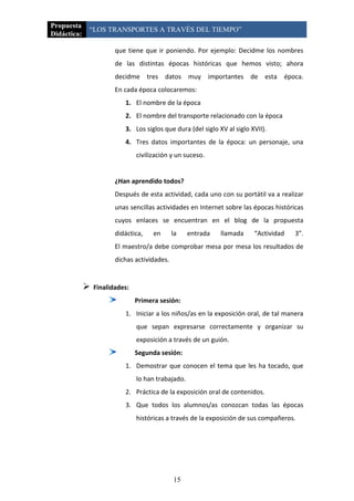 Propuesta
             “LOS TRANSPORTES A TRAVÉS DEL TIEMPO”
Didáctica:

                        que tiene que ir poniendo. Por ejemplo: Decidme los nombres
                        de las distintas épocas históricas que hemos visto; ahora
                        decidme tres datos muy importantes de esta época.
                        En cada época colocaremos:
                           1. El nombre de la época
                           2. El nombre del transporte relacionado con la época
                           3. Los siglos que dura (del siglo XV al siglo XVII).
                           4. Tres datos importantes de la época: un personaje, una
                                civilización y un suceso.


                        ¿Han aprendido todos?
                        Después de esta actividad, cada uno con su portátil va a realizar
                        unas sencillas actividades en Internet sobre las épocas históricas
                        cuyos enlaces se encuentran en el blog de la propuesta
                        didáctica,    en      la    entrada   llamada     “Actividad   3”.
                        El maestro/a debe comprobar mesa por mesa los resultados de
                        dichas actividades.


                Finalidades:
                                Primera sesión:
                           1. Iniciar a los niños/as en la exposición oral, de tal manera
                                que sepan expresarse correctamente y organizar su
                                exposición a través de un guión.
                                Segunda sesión:
                           1. Demostrar que conocen el tema que les ha tocado, que
                                lo han trabajado.
                           2. Práctica de la exposición oral de contenidos.
                           3. Que todos los alumnos/as conozcan todas las épocas
                                históricas a través de la exposición de sus compañeros.




                                              15
 