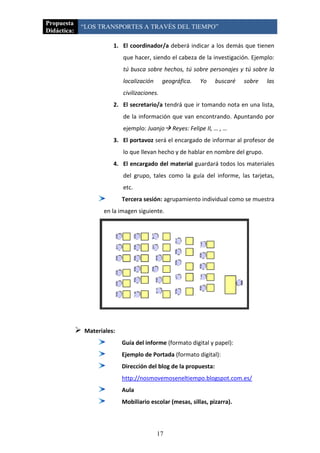 Propuesta
             “LOS TRANSPORTES A TRAVÉS DEL TIEMPO”
Didáctica:

                           1. El coordinador/a deberá indicar a los demás que tienen
                               que hacer, siendo el cabeza de la investigación. Ejemplo:
                               tú busca sobre hechos, tú sobre personajes y tú sobre la
                               localización      geográfica.   Yo    buscaré   sobre   las
                               civilizaciones.
                           2. El secretario/a tendrá que ir tomando nota en una lista,
                               de la información que van encontrando. Apuntando por
                               ejemplo: Juanjo Reyes: Felipe II, … , …
                           3. El portavoz será el encargado de informar al profesor de
                               lo que llevan hecho y de hablar en nombre del grupo.
                           4. El encargado del material guardará todos los materiales
                               del grupo, tales como la guía del informe, las tarjetas,
                               etc.
                               Tercera sesión: agrupamiento individual como se muestra
                       en la imagen siguiente.




                Materiales:
                               Guía del informe (formato digital y papel):
                               Ejemplo de Portada (formato digital):
                               Dirección del blog de la propuesta:
                               http://nosmovemoseneltiempo.blogspot.com.es/
                               Aula
                               Mobiliario escolar (mesas, sillas, pizarra).



                                              17
 