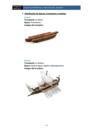 Propuesta
              “LOS TRANSPORTES A TRAVÉS DEL TIEMPO”
Didáctica:

              Distribución de épocas, transportes y tarjetas:
               Grupo1
               Transporte: La Balsa.
               Época: Prehistoria
               Imagen de la tarjeta:




               Grupo2
               Transporte: La Galera.
               Época: Edad antigua: Egipto y Mesopotamia.
               Imagen de la tarjeta:




                                       19
 