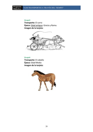 Propuesta
             “LOS TRANSPORTES A TRAVÉS DEL TIEMPO”
Didáctica:




             Grupo3
             Transporte: El carro
             Época: Edad antigua: Grecia y Roma.
             Imagen de la tarjeta:




             Grupo4
             Transporte: El caballo
             Época: Edad Media
             Imagen de la tarjeta:




                                      20
 
