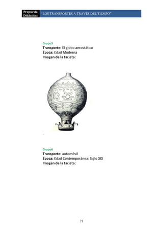 Propuesta
             “LOS TRANSPORTES A TRAVÉS DEL TIEMPO”
Didáctica:




             Grupo5
             Transporte: El globo aerostático
             Época: Edad Moderna
             Imagen de la tarjeta:




             .



             Grupo6
             Transporte: automóvil
             Época: Edad Contemporánea: Siglo XIX
             Imagen de la tarjeta:




                                    21
 
