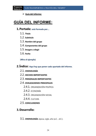 Propuesta
              “LOS TRANSPORTES A TRAVÉS DEL TIEMPO”
Didáctica:

              Guía del informe:


GUÍA DEL INFORME:
   1. Portada: está formada por…
       1.1. Título
       1.2. Subtítulo
       1.3. Nombre del grupo
       1.4. Componentes del grupo
       1.5. Imagen a elegir
       1.6. Fecha

       (Mira el ejemplo)


   2. Índice: Aquí hay que poner cada apartado del informe.
       2.1. CRONOLOGÍA
       2.2. HECHOS IMPORTANTES
       2.3. PERSONAJES IMPORTANTES
       2.4. CIVILIZACIONES PRINCIPALES
          2.4.1. ORGANIZACIÓN POLÍTICA
          2.4.2. ECONOMÍA
          2.4.3. ORGANIZACIÓN SOCIAL
          2.4.4. CULTURA
       2.5. CONCLUSIONES

   3. Desarrollo:


       3.1. CRONOLOGÍA: época, siglo, año (a.C. , d.C.).


                                     24
 