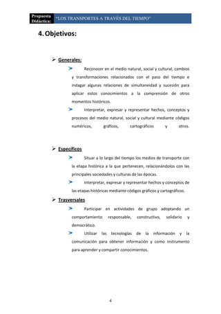 Propuesta
              “LOS TRANSPORTES A TRAVÉS DEL TIEMPO”
Didáctica:

   4. Objetivos:


              Generales:
                             Reconocer en el medio natural, social y cultural, cambios
                     y transformaciones relacionados con el paso del tiempo e
                     indagar algunas relaciones de simultaneidad y sucesión para
                     aplicar estos conocimientos a la comprensión de otros
                     momentos históricos.
                             Interpretar, expresar y representar hechos, conceptos y
                     procesos del medio natural, social y cultural mediante códigos
                     numéricos,          gráficos,       cartográficos       y       otros.




              Específicos
                             Situar a lo largo del tiempo los medios de transporte con
                     la etapa histórica a la que pertenecen, relacionándolos con las
                     principales sociedades y culturas de las épocas.
                             Interpretar, expresar y representar hechos y conceptos de
                     las etapas históricas mediante códigos gráficos y cartográficos.

              Trasversales
                             Participar en actividades de grupo adoptando un
                     comportamiento           responsable,   constructivo,   solidario   y
                     democrático.
                             Utilizar   las    tecnologías   de   la   información   y   la
                     comunicación para obtener información y como instrumento
                     para aprender y compartir conocimientos.




                                              4
 
