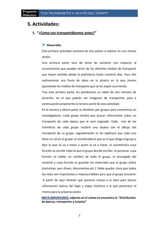 Propuesta
             “LOS TRANSPORTES A TRAVÉS DEL TIEMPO”
Didáctica:

   5. Actividades:
      1. “¿Como nos transportábamos antes?”


                Desarrollo:
             Esta primera actividad constará de tres partes a realizar en una misma
             sesión.
             Una primera parte será de toma de contacto con respecto al
             conocimiento que puedan tener de los distintos medios de transporte
             que hayan existido desde la prehistoria hasta nuestros días. Para ello
             realizaremos una lluvia de ideas en la pizarra en la que iremos
             apuntando los medios de transporte que se les vayan ocurriendo.
             Tras esta primera parte, les pondremos un vídeo de seis minutos de
             duración, en el que podrán ver imágenes de transportes, para a
             continuación proponerles la tercera parte de esta actividad.
             En la tercera y última parte se dividirán por grupos para convertirse en
             investigadores. Cada grupo tendrá que buscar información sobre un
             transporte de cada época que le será asignado. Cada            uno de los
             miembros de cada grupo recibirá una tarjeta con el dibujo del
             transporte de su grupo, seguidamente se les explicará que cada uno
             tiene un rol en el grupo: el coordinador/a que es el que dirige el grupo y
             dice lo que se va a hacer y quien lo va a hacer, el secretario/a cuya
             función es escribir todo lo que el grupo decide escribir, el portavoz, cuya
             función es hablar en nombre de todo el grupo, el encargado del
             material y cuya función es guardar los materiales que el grupo utilice
             (cartulinas, pen drives, documentos,etc ). Debe quedar claro que todos
             los roles son importantes e imprescindibles para que el grupo funcione.
              A partir de aquí tendrán que ponerse manos a la obra para buscar
             información acerca del Siglo y etapa histórica a la que pertenece el
             mismo para la próxima sesión.
             NOTA IMPORTANTE: adjunto en el anexo se encuentra la “Distribución
             de épocas, transportes y tarjetas”



                                          5
 