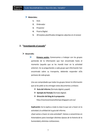 Propuesta
             “LOS TRANSPORTES A TRAVÉS DEL TIEMPO”
Didáctica:



                    Materiales:
                          1.   Aula
                          2.   Ordenador
                          3.   Proyector
                          4.   Pizarra Digital.
                          5.   28 tarjetas plastificadas (imágenes adjuntas en el anexo)




      2. “Investigando el pasado”


                Desarrollo:
                               Primera sesión: Comenzamos a trabajar con los grupos
                        partiendo de la información que han encontrado hasta el
                        momento (aquella que se les mandó traer en la actividad
                        anterior). Se va preguntando a cada grupo qué información han
                        encontrado sobre su transporte, debiendo responder el/la
                        portavoz de cada grupo.


                        Una vez comprobado que todos los grupos tienen la información
                        que se les pidió se les entregan estos documentos y enlaces:
                            Guía del informe (formato digital y papel)
                            Ejemplo de Portada (formato digital)
                            Dirección del blog de la propuesta:
                               http://nosmovemoseneltiempo.blogspot.com.es/


                        Explicación: Se le explica a toda la clase lo que van a hacer en la
                        actividad y la utilidad de la guía del informe.
                        ¿Qué vamos a hacer en esta actividad?: Vamos a convertirnos en
                        historiadores para investigar distintas épocas de la historia de la
                        humanidad y distintas civilizaciones.



                                              7
 