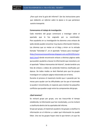 Propuesta
             “LOS TRANSPORTES A TRAVÉS DEL TIEMPO”
Didáctica:



                   ¿Para qué sirve la guía del informe?: Son las instrucciones para
                   que elaboréis un informe sobre la época a la que pertenece
                   vuestro transporte.


                  Comenzamos el trabajo de investigación.
                  Cada miembro del grupo comenzará a investigar sobre el
                  apartado    que    le       fue   asignado   por   su   coordinador.
                  Para ayudarles en su investigación les daremos unos enlaces de
                  webs donde pueden encontrar muy buena información histórica.
                  Les diremos que se metan en el blog y miren en la entrada
                  llamada “Actividad 2”, en el apartado “enlaces para investigar”
                  (http://nosmovemoseneltiempo.blogspot.com.es/2013/01/activi
                  dad-2.html) donde encontrarán enlaces a distintas páginas webs
                  que pueden ayudarles a buscar la información que necesitan y en
                  el apartado “Vídeos interesantes de historia”, donde tendrán una
                  lista de enlaces a vídeos de contenido histórico clasificados por
                  épocas. De todos modos se dará libertad para que los grupos
                  investiguen en cualquier página relacionada con el tema.
                  Durante el proceso el maestro/a tendrá que ir pasando por las
                  mesas para ayudar con las dificultades con las que el alumnado
                  se pueda ir encontrando, en especial, para resolver los pequeños
                  conflictos que puedan surgir entre los componentes del grupo.


                  ¿Qué tenemos?
                  Se revisará grupo por grupo, una vez trascurrido el tiempo
                  establecido, la información que han recolectado, y se les invitará
                  a clasificarla dentro de los apartados del informe.
                  Grupo por grupo, el maestro/a ayudará a los grupos a clasificar la
                  información en el informe y a saber qué información les puede
                  faltar. Una vez los grupos hayan visto lo que tienen y lo que les




                                          8
 