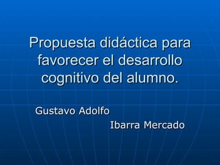 Propuesta didáctica para favorecer el desarrollo cognitivo del alumno. Gustavo Adolfo  Ibarra Mercado 