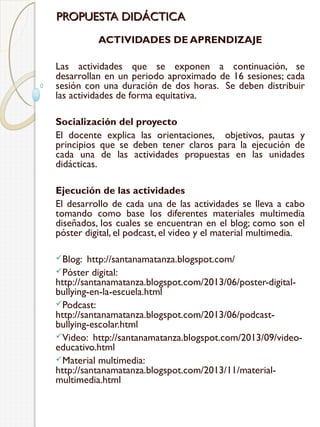 PROPUESTA DIDÁCTICA
ACTIVIDADES DE APRENDIZAJE
Las actividades que se exponen a continuación, se
desarrollan en un periodo aproximado de 16 sesiones; cada
sesión con una duración de dos horas. Se deben distribuir
las actividades de forma equitativa.
Socialización del proyecto
El docente explica las orientaciones, objetivos, pautas y
principios que se deben tener claros para la ejecución de
cada una de las actividades propuestas en las unidades
didácticas.
Ejecución de las actividades
El desarrollo de cada una de las actividades se lleva a cabo
tomando como base los diferentes materiales multimedia
diseñados, los cuales se encuentran en el blog; como son el
póster digital, el podcast, el video y el material multimedia.
Blog:

http://santanamatanza.blogspot.com/
Póster digital:
http://santanamatanza.blogspot.com/2013/06/poster-digitalbullying-en-la-escuela.html
Podcast:
http://santanamatanza.blogspot.com/2013/06/podcastbullying-escolar.html
Video: http://santanamatanza.blogspot.com/2013/09/videoeducativo.html
Material multimedia:
http://santanamatanza.blogspot.com/2013/11/materialmultimedia.html

 