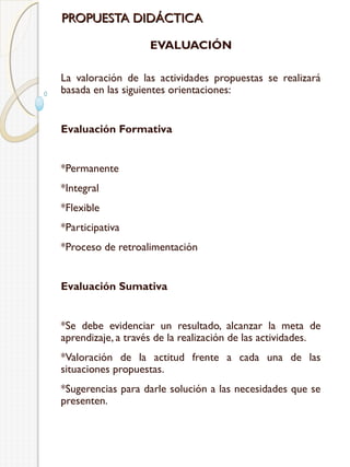 PROPUESTA DIDÁCTICA
EVALUACIÓN
La valoración de las actividades propuestas se realizará
basada en las siguientes orientaciones:
Evaluación Formativa
*Permanente
*Integral
*Flexible
*Participativa
*Proceso de retroalimentación
Evaluación Sumativa
*Se debe evidenciar un resultado, alcanzar la meta de
aprendizaje, a través de la realización de las actividades.
*Valoración de la actitud frente a cada una de las
situaciones propuestas.
*Sugerencias para darle solución a las necesidades que se
presenten.

 
