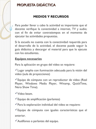 PROPUESTA DIDÁCTICA
MEDIOS Y RECURSOS
Para poder llevar a cabo la actividad es importante que el
docente verifique la conectividad a internet, TV y audio;
con el fin de evitar contratiempos en el momento de
ejecutar las actividades propuestas.
Si la escuela no cuenta con la conectividad requerida para
el desarrollo de la actividad, el docente puede seguir la
guía didáctica y descargar el material para que lo ejecute
con los estudiantes.
Equipos necesarios
Para la aplicación en grupo del video se requiere:
Lugar amplio con iluminación adecuada para la visión del
video (aula de proyecciones)
Equipo de cómputo con un reproductor de video (Real
Player, Windows Media Player, Winamp, QuickTime,
Nero Show Time).
Video beam.
Equipo de amplificación (parlantes)
Para la exploración individual del video se requiere:
Equipo de cómputo con iguales características que el
anterior.
Audífonos o parlantes del equipo.

 
