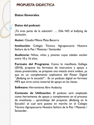 PROPUESTA DIDÁCTICA
Datos Generales
Datos del podcast:
¡Tú eres parte de la solución! …. Dile NO al bullying de
exclusión.
Autor: Claudia Milena Plata Becerra
Institución: Colegio Técnico Agropecuario Nuestra
Señora de la Paz / Matanza / Santander
Audiencia: Niños, niñas y jóvenes cuyas edades oscilan
entre 10 y 16 años.
Formato del Programa: Como lo manifiesta Gallego
(2010), propone los formatos de instructivo y apoyo a
clases presénciales, se propone una mezcla entre ambos, ya
que es un complemento explicativo del Póster Digital
“¿Bullying en la escuela?”. Es un podcast digital en formato
MP3 que sirve como material de apoyo en las clases.
Software: Herramienta libre Audacity.
Contexto de Utilización: El podcast será empleado
como herramienta de apoyo y complemento en el proceso
de enseñanza – aprendizaje del proyecto ¿Bullying en la
Escuela?; el cual será puesto en marcha en el Colegio
Técnico Agropecuario Nuestra Señora de la Paz / Matanza /
Santander.

 