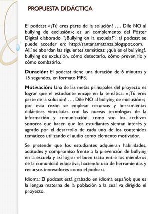 PROPUESTA DIDÁCTICA
El podcast «¡Tú eres parte de la solución! …. Dile NO al
bullying de exclusión»; es un complemento del Póster
Digital elaborado “¿Bullying en la escuela?”; al podcast se
puede acceder en: http://santanamatanza.blogspot.com.
Allí se abordan las siguientes temáticas: ¿qué es el bullying?,
bullying de exclusión, cómo detectarlo, cómo prevenirlo y
cómo combatirlo.
Duración: El podcast tiene una duración de 6 minutos y
15 segundos, en formato MP3.
Motivación: Una de las metas principales del proyecto es
lograr que el estudiante encaje en la temática: «¡Tú eres
parte de la solución! …. Dile NO al bullying de exclusión»;
por esta rezón se emplean recursos y herramientas
didácticas vinculadas con las nuevas tecnologías de la
información y comunicación, como son los archivos
sonoros que hacen que los estudiantes sientan interés y
agrado por el desarrollo de cada uno de los contenidos
temáticos utilizando el audio como elemento motivador.
Se pretende que los estudiantes adquieran habilidades,
actitudes y compromiso frente a la prevención de bullying
en la escuela y así lograr el buen trato entre los miembros
de la comunidad educativa; haciendo uso de herramientas y
recursos innovadores como el podcast.
Idioma: El podcast está grabado en idioma español; que es
la lengua materna de la población a la cual va dirigido el
proyecto.

 