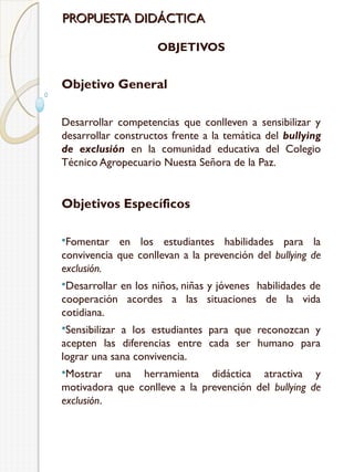 PROPUESTA DIDÁCTICA
OBJETIVOS

Objetivo General
Desarrollar competencias que conlleven a sensibilizar y
desarrollar constructos frente a la temática del bullying
de exclusión en la comunidad educativa del Colegio
Técnico Agropecuario Nuesta Señora de la Paz.

Objetivos Específicos
Fomentar

en los estudiantes habilidades para la
convivencia que conllevan a la prevención del bullying de
exclusión.
Desarrollar

en los niños, niñas y jóvenes habilidades de
cooperación acordes a las situaciones de la vida
cotidiana.
Sensibilizar

a los estudiantes para que reconozcan y
acepten las diferencias entre cada ser humano para
lograr una sana convivencia.
Mostrar

una herramienta didáctica atractiva y
motivadora que conlleve a la prevención del bullying de
exclusión.

 