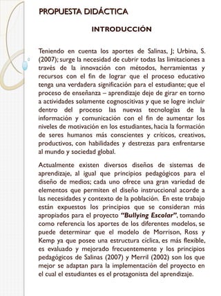 PROPUESTA DIDÁCTICA
INTRODUCCIÓN
Teniendo en cuenta los aportes de Salinas, J; Urbina, S.
(2007); surge la necesidad de cubrir todas las limitaciones a
través de la innovación con métodos, herramientas y
recursos con el fin de lograr que el proceso educativo
tenga una verdadera significación para el estudiante; que el
proceso de enseñanza – aprendizaje deje de girar en torno
a actividades solamente cognoscitivas y que se logre incluir
dentro del proceso las nuevas tecnologías de la
información y comunicación con el fin de aumentar los
niveles de motivación en los estudiantes, hacia la formación
de seres humanos más conscientes y críticos, creativos,
productivos, con habilidades y destrezas para enfrentarse
al mundo y sociedad global.
Actualmente existen diversos diseños de sistemas de
aprendizaje, al igual que principios pedagógicos para el
diseño de medios; cada uno ofrece una gran variedad de
elementos que permiten el diseño instruccional acorde a
las necesidades y contexto de la población. En este trabajo
están expuestos los principios que se consideran más
apropiados para el proyecto “Bullying Escolar”, tomando
como referencia los aportes de los diferentes modelos, se
puede determinar que el modelo de Morrison, Ross y
Kemp ya que posee una estructura cíclica, es más flexible,
es evaluado y mejorado frecuentemente y los principios
pedagógicos de Salinas (2007) y Merril (2002) son los que
mejor se adaptan para la implementación del proyecto en
el cual el estudiantes es el protagonista del aprendizaje.

 