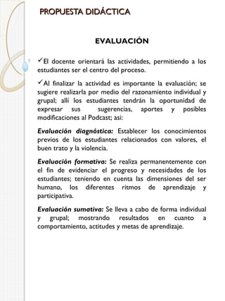 PROPUESTA DIDÁCTICA
EVALUACIÓN
El docente orientará las actividades, permitiendo a los
estudiantes ser el centro del proceso.
Al finalizar la actividad es importante la evaluación; se
sugiere realizarla por medio del razonamiento individual y
grupal; allí los estudiantes tendrán la oportunidad de
expresar sus
sugerencias, aportes y posibles
modificaciones al Podcast; asi:
Evaluación diagnóstica: Establecer los conocimientos
previos de los estudiantes relacionados con valores, el
buen trato y la violencia.
Evaluación formativa: Se realiza permanentemente con
el fin de evidenciar el progreso y necesidades de los
estudiantes; teniendo en cuenta las dimensiones del ser
humano, los diferentes ritmos de aprendizaje y
participativa.
Evaluación sumativa: Se lleva a cabo de forma individual
y grupal; mostrando resultados en cuanto a
comportamiento, actitudes y metas de aprendizaje.

 