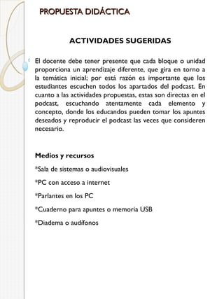 PROPUESTA DIDÁCTICA
ACTIVIDADES SUGERIDAS
El docente debe tener presente que cada bloque o unidad
proporciona un aprendizaje diferente, que gira en torno a
la temática inicial; por está razón es importante que los
estudiantes escuchen todos los apartados del podcast. En
cuanto a las actividades propuestas, estas son directas en el
podcast, escuchando atentamente cada elemento y
concepto, donde los educandos pueden tomar los apuntes
deseados y reproducir el podcast las veces que consideren
necesario.

Medios y recursos
*Sala de sistemas o audiovisuales
*PC con acceso a internet
*Parlantes en los PC
*Cuaderno para apuntes o memoria USB
*Diadema o audífonos

 