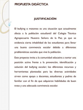 PROPUESTA DIDÁCTICA

JUSTIFICACIÓN
El bullying o matoneo es una situación que actualmente
afecta a la población estudiantil del Colegio Técnico
Agropecuario Nuestra Señora de la Paz; ya que se
evidencia cierta inhabilidad de los estudiantes para llevar
una buena convivencia escolar debido a diferentes
problemáticas sociales que vive la población.
Este proyecto invita a la comunidad educativa a tomar una
posición activa frente a la prevención, identificación y
solución del bullying escolar; los diferentes recursos y
herramientas planteadas para las diversas actividades
sirven como apoyo a docentes, estudiantes y padres de
familiar con el fin de que adquieran habilidades de buen
trato y una adecuada convivencia escolar.

 