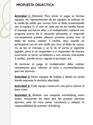 PROPUESTA DIDÁCTICA
Actividad 1: Dinámica: Para iniciar el juego se forman
equipos, los representantes de los equipos se colocan en
la casilla de salida, por turnos tiran el dado (comenzando
con el equipo 1), al caer en cada una de las casillas leerán
el mensaje escrito en ellas, y el multiplicador realizará una
pregunta acerca de la situación planteada, si responde
correctamente pueden obtener premios (como tirar el
dado de nuevo, avanzar 2 casillas, etc), cuando un
participante cae en una casilla por tirar el dado de nuevo,
no se lee el mensaje y se le da el turno al siguiente
jugador, pero si no responden o si responden de manera
incorrecta se harán acreedores a una sanción (retrocede
2 casillas, pierde turno, regresa al principio, etc.
Al terminar el juego el multiplicador debe realizar
comentarios para reforzar el tema y recomendaciones
para los alumnos.
Actividad 2: Forma equipos de trabajo y diseña un cartel
donde expreses la temática abordada.
Actividad 3: Cada equipo construirá una porra alusiva al
buen trato.
Actividad 4: Realizar una campaña anti-bullying entre
todos, incluyendo las ideas que los propios alumnos
aporten, esto les hará tomar conciencia y adoptar la
responsabilidad de prevenir el bullying.

 