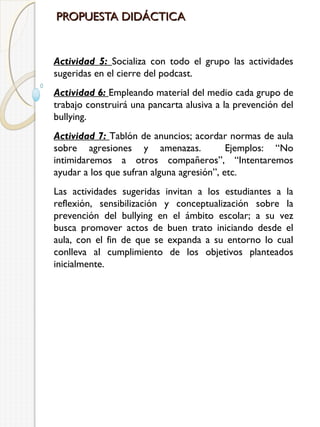 PROPUESTA DIDÁCTICA

Actividad 5: Socializa con todo el grupo las actividades
sugeridas en el cierre del podcast.
Actividad 6: Empleando material del medio cada grupo de
trabajo construirá una pancarta alusiva a la prevención del
bullying.
Actividad 7: Tablón de anuncios; acordar normas de aula
sobre agresiones y amenazas.
Ejemplos: “No
intimidaremos a otros compañeros”, “Intentaremos
ayudar a los que sufran alguna agresión”, etc.
Las actividades sugeridas invitan a los estudiantes a la
reflexión, sensibilización y conceptualización sobre la
prevención del bullying en el ámbito escolar; a su vez
busca promover actos de buen trato iniciando desde el
aula, con el fin de que se expanda a su entorno lo cual
conlleva al cumplimiento de los objetivos planteados
inicialmente.

 