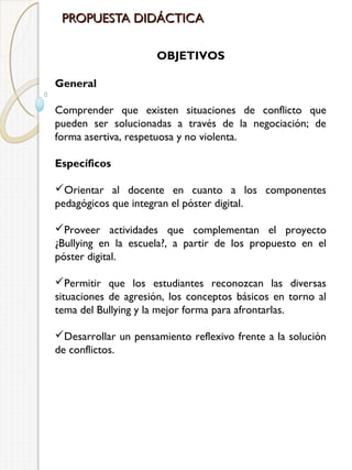 PROPUESTA DIDÁCTICA
OBJETIVOS
General
Comprender que existen situaciones de conflicto que
pueden ser solucionadas a través de la negociación; de
forma asertiva, respetuosa y no violenta.
Específicos
Orientar al docente en cuanto a los componentes
pedagógicos que integran el póster digital.
Proveer actividades que complementan el proyecto
¿Bullying en la escuela?, a partir de los propuesto en el
póster digital.
Permitir que los estudiantes reconozcan las diversas
situaciones de agresión, los conceptos básicos en torno al
tema del Bullying y la mejor forma para afrontarlas.
Desarrollar un pensamiento reflexivo frente a la solución
de conflictos.

 
