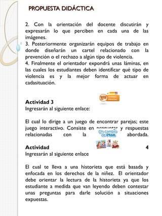 PROPUESTA DIDÁCTICA
2. Con la orientación del docente discutirán y
expresarán lo que perciben en cada una de las
imágenes.
3. Posteriormente organizarán equipos de trabajo en
donde diseñarán un cartel relacionado con la
prevención o el rechazo a algún tipo de violencia.
4. Finalmente el orientador expondrá unas láminas, en
las cuales los estudiantes deben identificar qué tipo de
violencia es y la mejor forma de actuar en
cadasituación.
Actividad 3
Ingresarán al siguiente enlace:
El cual lo dirige a un juego de encontrar parejas; este
juego interactivo. Consiste en preguntas y respuestas
relacionadas
con
la
temática
abordada.
Actividad
Ingresarán al siguiente enlace 

4

El cual te lleva a una historieta que está basada y
enfocada en los derechos de la niñez.  El orientador
debe orientar la lectura de la historieta ya que los
estudiante a medida que van leyendo deben contestar
unas preguntas para darle solución a situaciones
expuestas.

 