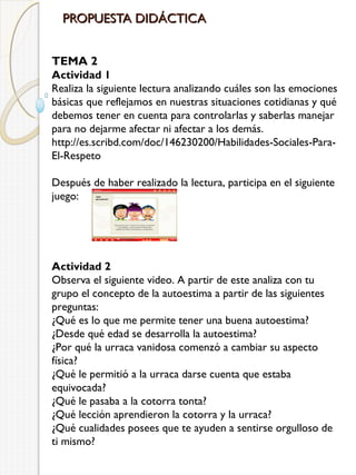 PROPUESTA DIDÁCTICA
TEMA 2
Actividad 1
Realiza la siguiente lectura analizando cuáles son las emociones
básicas que reflejamos en nuestras situaciones cotidianas y qué
debemos tener en cuenta para controlarlas y saberlas manejar
para no dejarme afectar ni afectar a los demás.
http://es.scribd.com/doc/146230200/Habilidades-Sociales-ParaEl-Respeto
Después de haber realizado la lectura, participa en el siguiente
juego: 

Actividad 2
Observa el siguiente video. A partir de este analiza con tu
grupo el concepto de la autoestima a partir de las siguientes
preguntas:
¿Qué es lo que me permite tener una buena autoestima?
¿Desde qué edad se desarrolla la autoestima?
¿Por qué la urraca vanidosa comenzó a cambiar su aspecto
física?
¿Qué le permitió a la urraca darse cuenta que estaba
equivocada?
¿Qué le pasaba a la cotorra tonta?
¿Qué lección aprendieron la cotorra y la urraca?
¿Qué cualidades posees que te ayuden a sentirse orgulloso de
ti mismo?

 