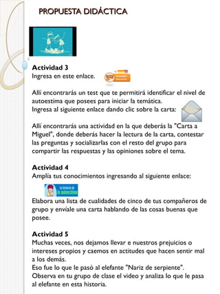 PROPUESTA DIDÁCTICA

Actividad 3
Ingresa en este enlace.
Allí encontrarás un test que te permitirá identificar el nivel de
autoestima que posees para iniciar la temática.
Ingresa al siguiente enlace dando clic sobre la carta:
Allí encontrarás una actividad en la que deberás la "Carta a
Miguel", donde deberás hacer la lectura de la carta, contestar
las preguntas y socializarlas con el resto del grupo para
compartir las respuestas y las opiniones sobre el tema.
Actividad 4
Amplía tus conocimientos ingresando al siguiente enlace:
Elabora una lista de cualidades de cinco de tus compañeros de
grupo y envíale una carta hablando de las cosas buenas que
posee.
Actividad 5
Muchas veces, nos dejamos llevar e nuestros prejuicios o
intereses propios y caemos en actitudes que hacen sentir mal
a los demás.
Eso fue lo que le pasó al elefante "Nariz de serpiente".
Observa en tu grupo de clase el video y analiza lo que le pasa
al elefante en esta historia.

 