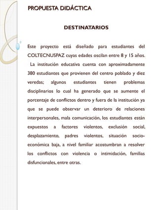 PROPUESTA DIDÁCTICA
DESTINATARIOS
Este proyecto está diseñado para estudiantes del
COLTECNUSPAZ cuyas edades oscilan entre 8 y 15 años.
La institución educativa cuenta con aproximadamente
380 estudiantes que provienen del centro poblado y diez
veredas;

algunos

estudiantes

tienen

problemas

disciplinarios lo cual ha generado que se aumente el
porcentaje de conflictos dentro y fuera de la institución ya
que se puede observar un deterioro de relaciones
interpersonales, mala comunicación, los estudiantes están
expuestos

a

desplazamiento,

factores

violentos,

exclusión

social,

padres

violentos,

situación

socio-

económica baja, a nivel familiar acostumbran a resolver
los conflictos con violencia o intimidación, familias
disfuncionales, entre otras.

 