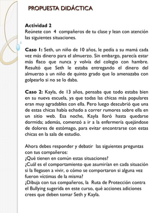PROPUESTA DIDÁCTICA
Actividad 2
Reúnete con  4  compañeros de tu clase y lean con atención
las siguientes situaciones.
Caso 1: Seth, un niño de 10 años, le pedía a su mamá cada
vez más dinero para el almuerzo. Sin embargo, parecía estar
más flaco que nunca y volvía del colegio con hambre.
Resultó que Seth le estaba entregando el dinero del
almuerzo a un niño de quinto grado que lo amenazaba con
golpearlo si no se lo daba.
Caso 2: Kayla, de 13 años, pensaba que todo estaba bien
en su nueva escuela, ya que todas las chicas más populares
eran muy agradables con ella. Pero luego descubrió que una
de estas chicas había echado a correr rumores sobre ella en
un sitio web. Esa noche, Kayla lloró hasta quedarse
dormida; además, comenzó a ir a la enfermería quejándose
de dolores de estómago, para evitar encontrarse con estas
chicas en la sala de estudio.
Ahora debes responder y debatir  las siguientes preguntas
con tus compañeros:
¿Qué tienen en común estas situaciones?
¿Cuál es el comportamiento que asumirían en cada situación
si la llegasen a vivir, o cómo se comportaron si alguna vez
fueron víctimas de la misma?
¿Dibuja con tus compañeros, la  Ruta de Protección contra
el Bullying sugerida en este curso, qué acciones adiciones
crees que deben tomar Seth y Kayla.

 
