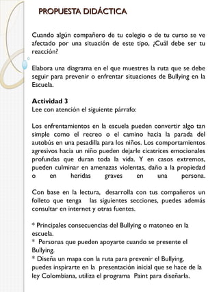 PROPUESTA DIDÁCTICA
Cuando algún compañero de tu colegio o de tu curso se ve
afectado por una situación de este tipo, ¿Cuál debe ser tu
reacción?
Elabora una diagrama en el que muestres la ruta que se debe
seguir para prevenir o enfrentar situaciones de Bullying en la
Escuela.
Actividad 3
Lee con atención el siguiente párrafo:
Los enfrentamientos en la escuela pueden convertir algo tan
simple como el recreo o el camino hacia la parada del
autobús en una pesadilla para los niños. Los comportamientos
agresivos hacia un niño pueden dejarle cicatrices emocionales
profundas que duran toda la vida. Y en casos extremos,
pueden culminar en amenazas violentas, daño a la propiedad
o
en
heridas
graves
en
una
persona.
Con base en la lectura,  desarrolla con tus compañeros un
folleto que tenga   las siguientes secciones, puedes además
consultar en internet y otras fuentes.
* Principales consecuencias del Bullying o matoneo en la
escuela.
*  Personas que pueden apoyarte cuando se presente el
Bullying.
* Diseña un mapa con la ruta para prevenir el Bullying,
puedes inspirarte en la  presentación inicial que se hace de la
ley Colombiana, utiliza el programa  Paint para diseñarla .

 