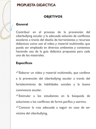 PROPUESTA DIDÁCTICA
OBJETIVOS
General
Contribuir en el proceso de la prevención del
ciberbullying escolar y la adecuada solución de conflictos
escolares a través del diseño de herramientas y recursos
didácticos como son el video y material multimedia; que
pueda ser empleado en diversos ambientes y contextos
haciendo uso de la guía didáctica propuesta para cada
uno de los materiales.
Específicos
Elaborar un video y material multimedia, que conlleve
a la prevención del ciberbullying escolar a través del
fortalecimiento de habilidades sociales y la buena
convivencia escolar.
Estimular a los estudiantes en la búsqueda de
soluciones a los conflictos de forma pacífica y asertiva.
Conocer la ruta adecuada a seguir en caso de ser
víctima del ciberbullying.

 