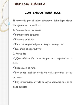 PROPUESTA DIDÁCTICA
CONTENIDOS TEMÁTICOS
El recorrido por el video educativo, debe dejar claros
los siguientes contenidos:
1. Respeto hacia los demás
Permiso para etiquetar
Etiquetas positivas
En la red se puede ignorar lo que no te guste
Denuncia el ciberbullying
2. Privacidad
¿Qué información de otras personas expones en la
Red?
Etiqueta sin engaño
No debes publicar cosas de otras personas sin su
permiso
Hay información privada de otras personas que no se
debe publicar

 