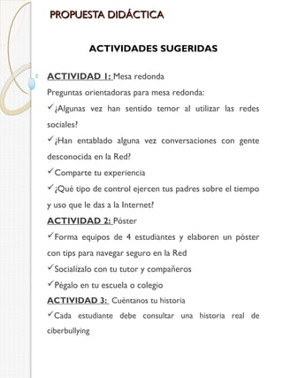 PROPUESTA DIDÁCTICA
ACTIVIDADES SUGERIDAS
ACTIVIDAD 1: Mesa redonda
Preguntas orientadoras para mesa redonda:
¿Algunas vez han sentido temor al utilizar las redes
sociales?
¿Han entablado alguna vez conversaciones con gente
desconocida en la Red?
Comparte tu experiencia
¿Qué tipo de control ejercen tus padres sobre el tiempo
y uso que le das a la Internet?
ACTIVIDAD 2: Póster
Forma equipos de 4 estudiantes y elaboren un póster
con tips para navegar seguro en la Red
Socialízalo con tu tutor y compañeros
Pégalo en tu escuela o colegio
ACTIVIDAD 3: Cuéntanos tu historia
Cada estudiante debe consultar una historia real de
ciberbullying

 